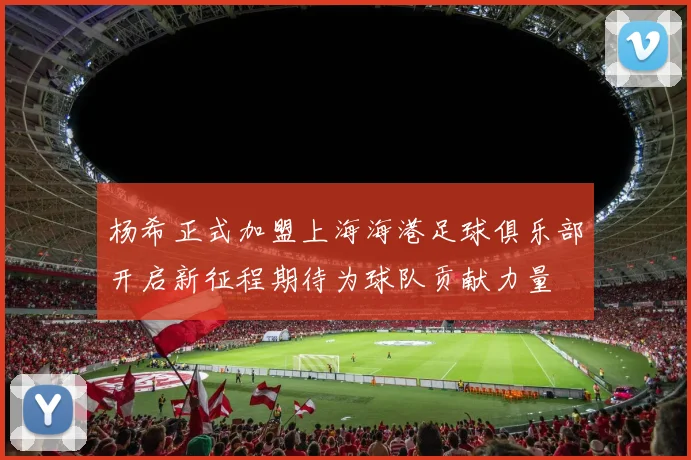 杨希正式加盟上海海港足球俱乐部开启新征程期待为球队贡献力量