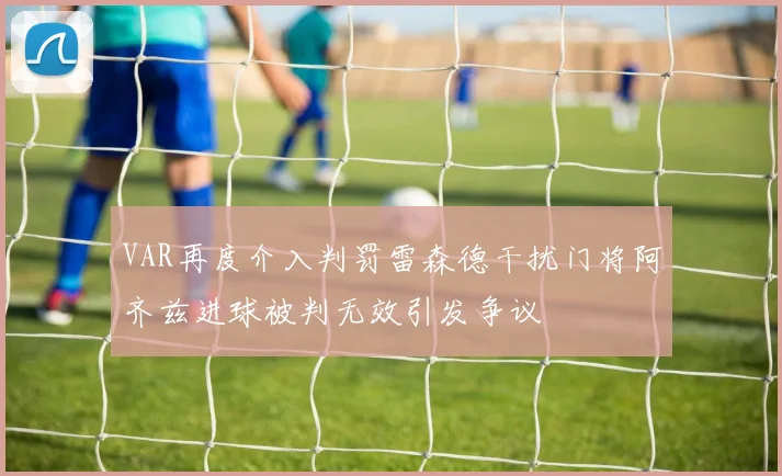 VAR再度介入判罚雷森德干扰门将阿齐兹进球被判无效引发争议