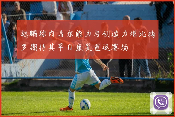 赵鹏称内马尔能力与创造力堪比梅罗期待其早日康复重返赛场