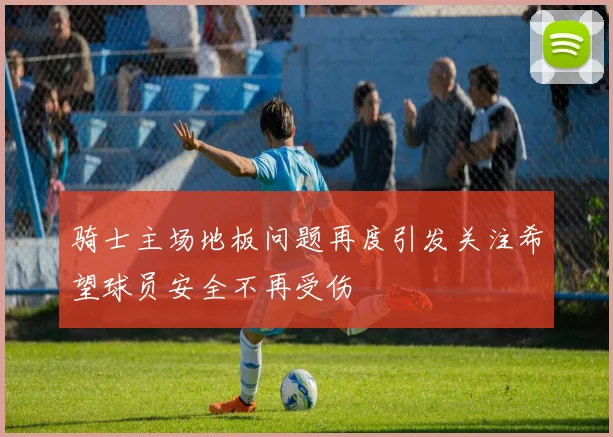 骑士主场地板问题再度引发关注希望球员安全不再受伤
