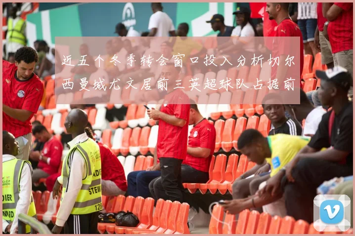 近五个冬季转会窗口投入分析切尔西曼城尤文居前三英超球队占据前十五名中的七席