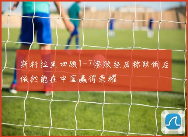 斯科拉里回顾1-7惨败经历称跌倒后依然能在中国赢得荣耀