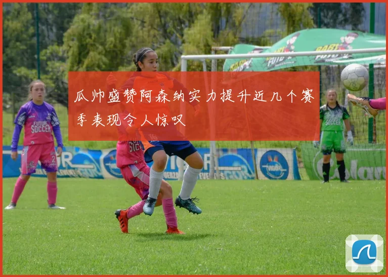瓜帅盛赞阿森纳实力提升近几个赛季表现令人惊叹