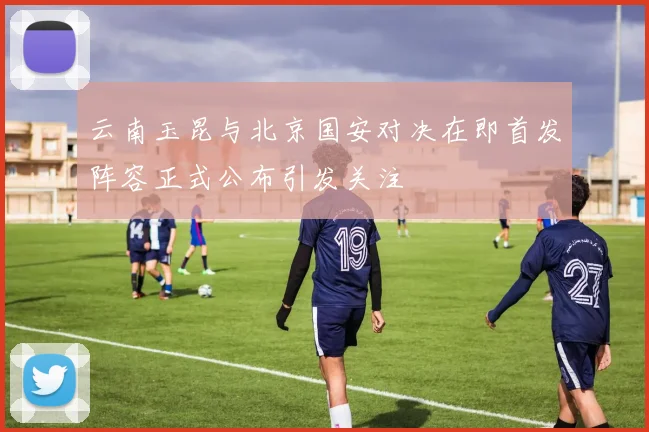 云南玉昆与北京国安对决在即首发阵容正式公布引发关注
