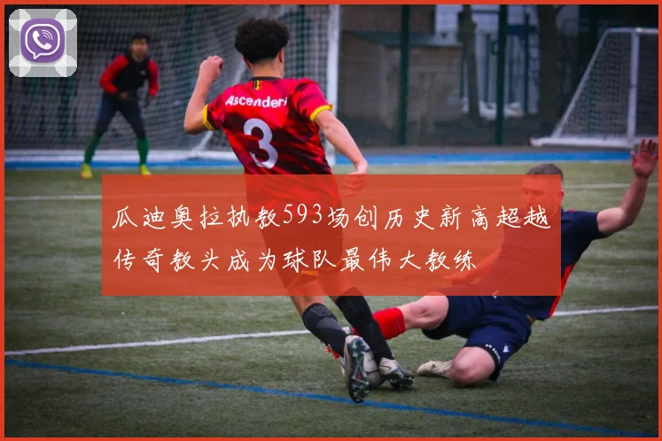 瓜迪奥拉执教593场创历史新高超越传奇教头成为球队最伟大教练
