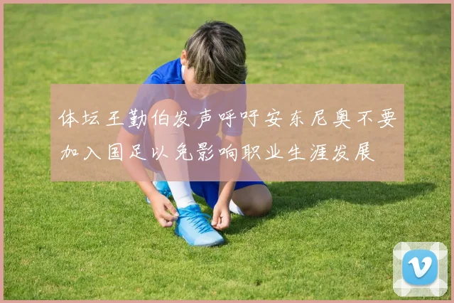 体坛王勤伯发声呼吁安东尼奥不要加入国足以免影响职业生涯发展
