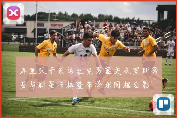库里父子亲访杜克男篮更衣室斯蒂芬与新星卡梅隆布泽尔同框合影