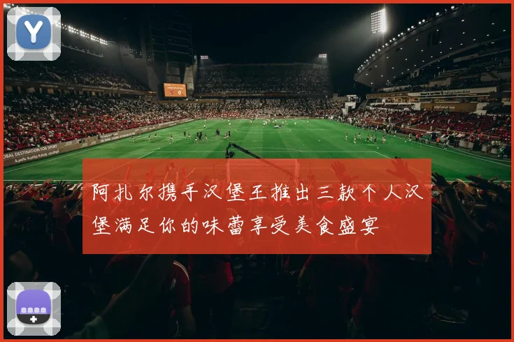 阿扎尔携手汉堡王推出三款个人汉堡满足你的味蕾享受美食盛宴