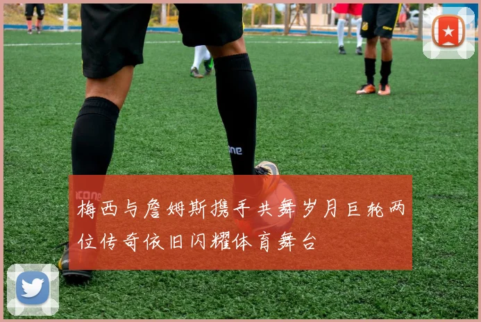 梅西与詹姆斯携手共舞岁月巨轮两位传奇依旧闪耀体育舞台