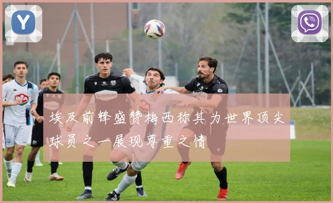 埃及前锋盛赞梅西称其为世界顶尖球员之一展现尊重之情