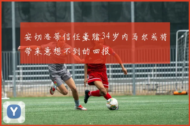 安切洛蒂信任豪赌34岁内马尔或将带来意想不到的回报