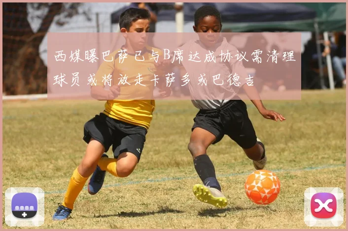 西媒曝巴萨已与B席达成协议需清理球员或将放走卡萨多或巴德吉