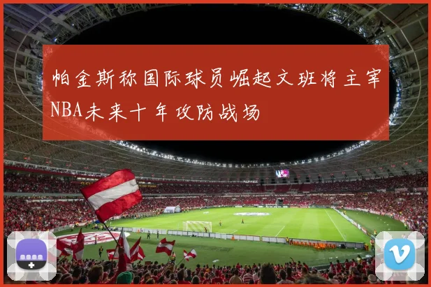 帕金斯称国际球员崛起文班将主宰NBA未来十年攻防战场